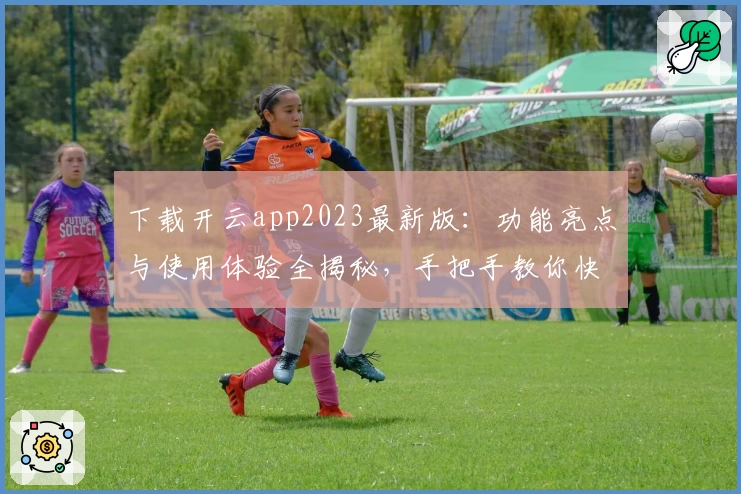 下载开云app2023最新版：功能亮点与使用体验全揭秘，手把手教你快速上手