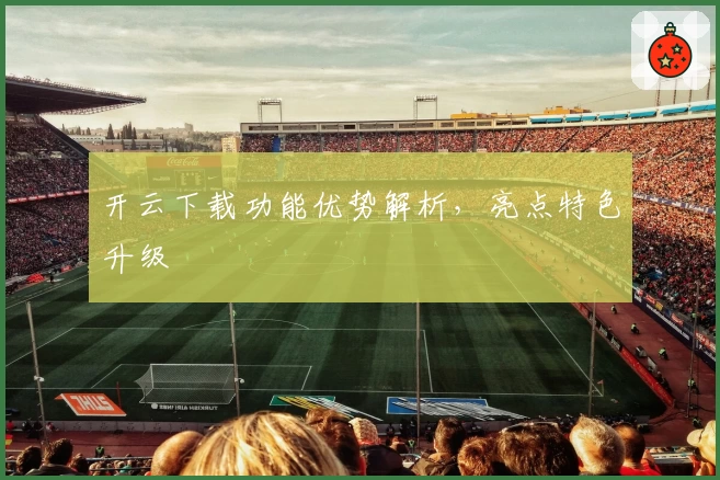 开云下载功能优势解析，亮点特色升级