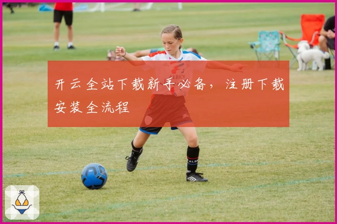 开云全站下载新手必备，注册下载安装全流程