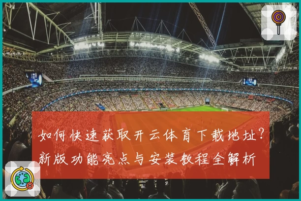 如何快速获取开云体育下载地址？新版功能亮点与安装教程全解析