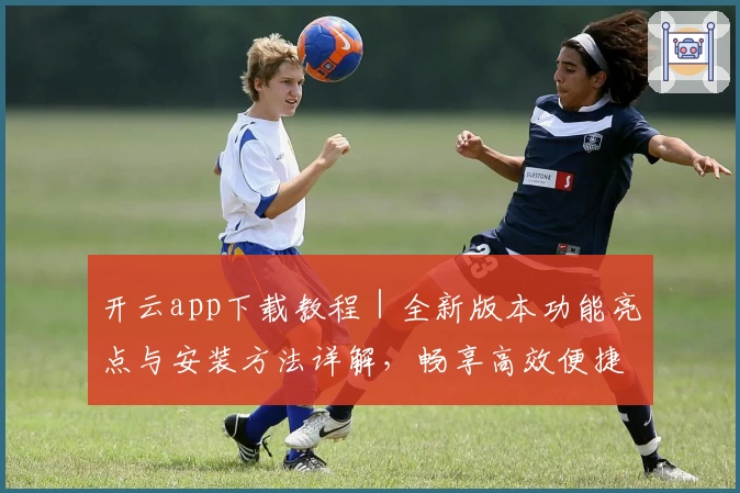 开云app下载教程｜全新版本功能亮点与安装方法详解，畅享高效便捷操作体验