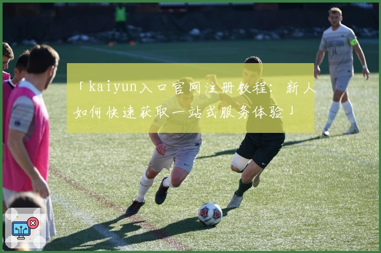 「kaiyun入口官网注册教程：新人如何快速获取一站式服务体验」