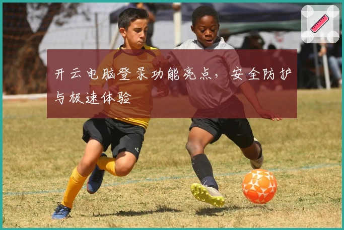 开云电脑登录功能亮点，安全防护与极速体验