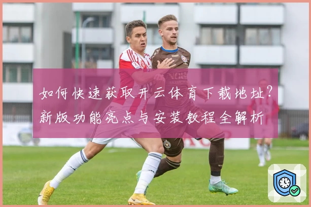 如何快速获取开云体育下载地址？新版功能亮点与安装教程全解析