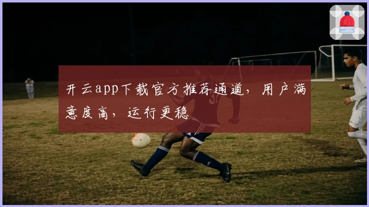 开云app下载官方推荐通道，用户满意度高，运行更稳
