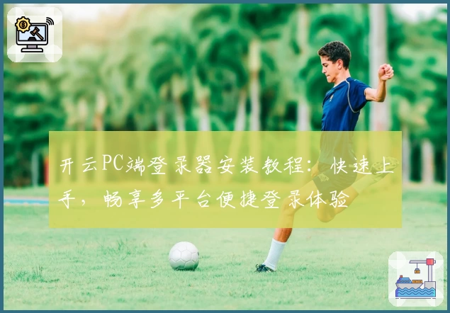 开云PC端登录器安装教程：快速上手，畅享多平台便捷登录体验